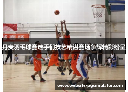 丹麦羽毛球赛选手们技艺精湛赛场争辉精彩纷呈
