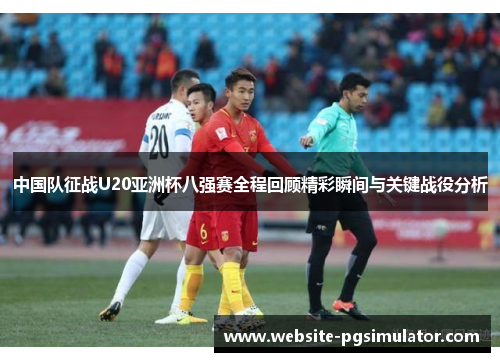 中国队征战U20亚洲杯八强赛全程回顾精彩瞬间与关键战役分析