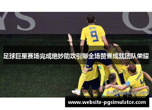 足球巨星赛场完成绝妙助攻引爆全场赞誉成就团队荣耀