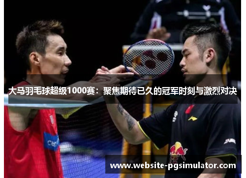 大马羽毛球超级1000赛：聚焦期待已久的冠军时刻与激烈对决