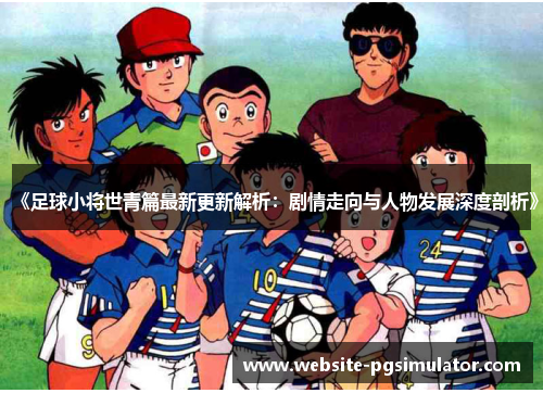 《足球小将世青篇最新更新解析：剧情走向与人物发展深度剖析》
