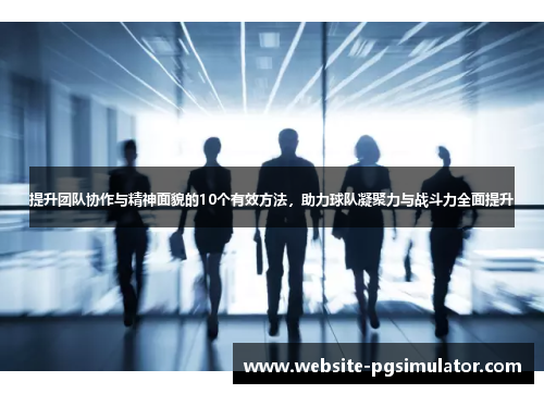 提升团队协作与精神面貌的10个有效方法，助力球队凝聚力与战斗力全面提升