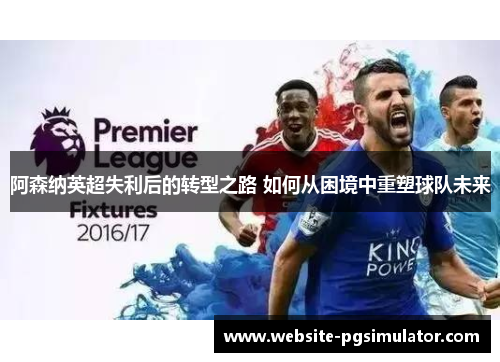阿森纳英超失利后的转型之路 如何从困境中重塑球队未来
